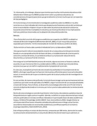 Es interesante,sinembargo,observar que mientrasque muchasinstitucioneseducativasestán
debatiendoel efectoque losMOOCpuedantenersobre susprácticaseducativas,las
consideraciones al respectoparecieranque generalmente notienenmuchoque verconaspectos
de tipopedagógico.
Al mismotiempo,el crecimientode lainvestigaciónacadémicasobre losMOOCen losaños
recientesesunclaroindicadordel interésque despiertaeste fenómenoytal vezdel sentidoque
tiene lanecesidadde «mapear» loque se sabe sobre lasprácticasde educaciónadistancia,
buscandoconocimientoincompletoenestaáreayasí mismoprofundizarenlas implicaciones
teóricasy prácticasrelacionadasconla adopciónde estasprácticasabiertas.
Método.
Para efectosde larevisióndel progresoacadémicoconrespectoalos MOOC se adoptóun
métodode RevisiónIntegrativa(Whittemore &Knafl,2005),el cual incluyódosprocesos
separadosperoestrecha- mente relacionadosde revisiónde literaturayanálisisde datos.
Dicha revisiónse llevóacabo usandoel métodode Conny colaboradores(2003).
Esta aproximaciónindicalanecesidadde creaciónde uncorpusdocumental paralarevisión
basada enuna apropiadaselecciónde basesde datos,el establecimientode criteriosparala
selecciónyrechazode textos,locual deberáconducira unprocesode reducciónde los
documentosyunprocesofinal de relectura.
Para asegurarla confiabilidaddel procesode revisión,algunasaccionesse llevaronacabo de
acuerdoa lo que mencionanDennisycolaboradores(1995),endonde laprimerade dichas
accionestuvoque vercon definirexplícitamente el propósitode larevisión.
En este caso,el propósitoprimariode este estudiofue profundizarenlacomprensiónde los
MOOC y distinguiraquelloque loshace taninteresantesydiferentesparael escenarioeducativo
actual,al menosdentrode loque esevidente apartirde la actual producciónde investigaciónen
estamateria.
En ese sentido,de maneramásprofunda,larevisiónbuscarecogervariasaproximacionesteóricas
y prácticas que estánsiendoaplicadasalosMOOC y seguirlaevoluciónde susconceptualizaciones
a travésdel tiempo.Parael efecto,se desarrollóunaestrategiacoherente conel finde limitarla
revisiónal objetivodeclaradoenlamismayasí incluiryexcluiradecuadamente lostextosdurante
el proceso.
Dentrode esta estrategiase considerópertinente incluirtextos,descriptoresopalabrasclave de
búsquedatantoeningléscomoenespañol.Además,se definióuncorpusdocumental que incluyó
artículos publicadosenrevistascientíficasindexadasenlaprincipalesbasesde datosacadémicas:
Scopus,ISIWeb of Knowledge,SciELO,EBSCO- host,ScienceDirectyDOAJ.Google Scholarse
utilizóparaidentificartextosrelevantesextraídosde publicacionesenblogsyotras fuentes
secundariasrelacionadasconreconocidosacadémicosycientíficosexpertosenlamateria
(Liyanagunawardena,Adams&Williams,2013).
Este enfoque produjouncorpusde documentos,compuestopor268 textos,dentrode loscuales
se seleccionaronaleatoriamenteunconjuntode 100 de ellosde tal maneraque cubrieranun
 