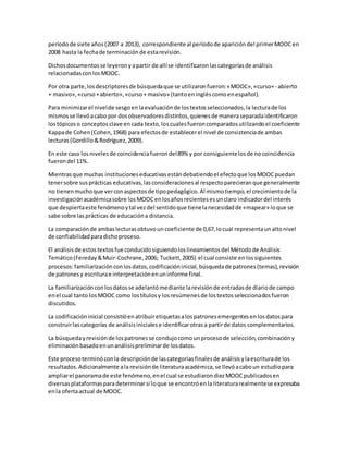períodode siete años(2007 a 2013), correspondiente al períodode aparicióndel primerMOOCen
2008 hasta la fechade terminaciónde estarevisión.
Dichosdocumentosse leyeronyapartir de allíse identificaronlascategoríasde análisis
relacionadasconlosMOOC.
Por otra parte,losdescriptoresde búsquedaque se utilizaronfueron:«MOOC»,«curso+- abierto
+ masivo»,«curso +abierto»,«curso+ masivo» (tantoeningléscomoenespañol).
Para minimizarel nivelde sesgoenlaevaluaciónde lostextosseleccionados,la lecturade los
mismosse llevóacabo por dosobservadoresdistintos,quienesde maneraseparadaidentificaron
lostópicoso conceptosclave encada texto,loscualesfueroncomparadosutilizandoel coeficiente
Kappade Cohen(Cohen,1968) para efectosde establecerel nivel de consistenciade ambas
lecturas(Gordillo&Rodríguez,2009).
En este caso losnivelesde coincidenciafuerondel89% y por consiguientelosde nocoincidencia
fuerondel 11%.
Mientrasque muchas institucioneseducativasestándebatiendoel efectoque losMOOCpuedan
tenersobre susprácticas educativas,lasconsideracionesal respectoparecieranque generalmente
no tienenmuchoque verconaspectosde tipopedagógico.Al mismotiempo,el crecimientode la
investigaciónacadémicasobre losMOOCenlosañosrecientesesunclaro indicadordel interés
que despiertaeste fenómenoytal vezdel sentidoque tienelanecesidadde «mapear» loque se
sabe sobre lasprácticas de educacióna distancia.
La comparaciónde ambaslecturasobtuvoun coeficiente de 0,67,locual representaunaltonivel
de confiabilidadparadichoproceso.
El análisisde estostextosfue conducidosiguiendoloslineamientosdel Métodode Análisis
Temático(Fereday&Muir-Cochrane,2006; Tuckett,2005) el cual consiste enlossiguientes
procesos:familiarizaciónconlosdatos,codificacióninicial,búsquedade patrones(temas),revisión
de patronesy escriturae interpretaciónenuninforme final.
La familiarizaciónconlosdatosse adelantómediante larevisiónde entradasde diariode campo
enel cual tanto losMOOC como lostítulosy losresúmenesde lostextosseleccionadosfueron
discutidos.
La codificacióninicial consistióenatribuiretiquetasalospatronesemergentesenlosdatospara
construirlascategorías de análisisinicialese identificarotrasa partirde datos complementarios.
La búsquedayrevisiónde lospatronesse condujocomounprocesode selección,combinacióny
eliminaciónbasadoenunanálisispreliminarde losdatos.
Este procesoterminóconla descripciónde lascategoríasfinalesde análisisylaescriturade los
resultados.Adicionalmente ala revisiónde literaturaacadémica,se llevóacaboun estudiopara
ampliarel panoramade este fenómeno,enel cual se estudiarondiezMOOCpublicadosen
diversasplataformasparadeterminarsi loque se encontróenla literaturarealmentese expresaba
enla ofertaactual de MOOC.
 