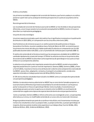 Análisisyresultados
Los primerosresultadosemergieronde larevisiónde literatura,que fueronusadosenunanálisis
posteriorapartir del cual se produjerondistintaspercepcionesencuantoal usopráctico de los
MOOC.
Revisióngeneral de laliteratura.
Los resultadosde larevisiónde literaturaacercade losMOOC se handivididoendosperspectivas
diferentes,unaenlaque caracterizala evoluciónconceptual de losMOOCy laotra enla que se
describensusimplicacionespedagógicas.
Un punto de vistacronológico
Un primeraspectoencontradoa partirdel análisisfue el significativoincrementoenlapublicación
de artículos en2013 (82%),en comparacióncon loscincoaños anteriores(18%).
Este fenómenoesde remarcarya que enun análisisposteriorde publicacionesenScopus,
buscandoenlostítulos,resumenypalabrasclave a fechade Marzo de 2014 se encontróque en
losprimerostresmesesdel añoyase habían publicado25 artículosencomparacióncon los103
publicadosdurante todoel año2013, y con un promediode 3 artículospara el período2008-11.
El análisisde contenidode laliteraturamostróque lasconcepciones alrededorde losMOOChan
cambiadorápidamente atravésdel tiempo.El 75% de losartículosescritosenlosprimerosaños
de existenciade losMOOClosdescribencomoexperienciasde aprendizaje enlascualesse hace
énfasisensuscomponentesabiertos.
Lo abiertoerala principal ymás importante característicade losMOOC siendolamasividadla
segundacaracterísticaen cuantoal nivel de importancia.Downes(2009),Siemens(2009),y Peter
y Farrell (2013), muestranal menoscincoatributosde lo abiertocomocomponentesesencialesde
losMOOC: acceso libre,adaptación,remezcla,el compartirylacolaboración, siendoestos
aspectosreiteradosentrabajosposterioresde Wiley(2012) y Siemens
El 72% de losartículos estudiadoshacenalusiónalosMOOC comoun conceptodisruptivodesde
una perspectivapedagógica.
Debidoa lanaturalezamasivayabiertade los MOOC hayun consistente llamadoaproponerun
escenarioteóricodiferente al que hastalaactualidadse ha venidoteniendoencuentaparaso
portar la educaciónenlíneaoel aprendizaje híbrido.Comoresultado,el conectivismoyel
aprendizaje porparesasícomo la aperturay la relaciónentre losMOOCy la reutilizaciónde
contenidohansurgidocomotópicosde especial atencióndentrode estaperspectivateórica.
Como unejemplo,Siemens(2009) se refiere aellocomouna«ecologíade curso»,unaperspectiva
alternativaaun únicoy no modificable contenidode uncursoo de una manerade interactuar.
Ningunapredeterminaciónporparte de unprofesormásalláde unoslineamientosinicialesque
invitanalos estudiantesacrear suspropiasredes,supropiocontenido,supropioaprendizaje.Al
respecto,diversosautoresresaltanestosaspectosensustrabajos(Kop,Fournier&Mak, 2011;
Anderson&Dron, 2012; Anderson&McGreal, 2012).
 