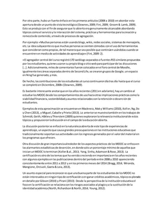 Por otra parte,huboun fuerte énfasisenlosprimerosartículos(2008 a 2010) enabordar esta
aperturadesde unpuntode vistatecnológico(Downes,2009; Fini,2009; Groom& Lamb,2009).
Esto se produjocon el finde asegurarque lo abiertoeragenuinamente alcanzable abordando
tópicoscomoel servicioyla interaccióndel sistema,prácticasy herramientasparalacreacióny
remezclade contenido,atravésde procesosde agregación.
Por ejemplo:«Muchaspersonasestán usandoblogs,wikis,redessociales,sistemasde mensajería,
etc.La ideasubyacente esque muchaspersonasse sientencómodas conel usode herramientas
que considerancomopropias,de tal maneraque sea posible que continúenusándolascuandose
encuentrenenmediode actividadesde aprendizaje» (Fini,2009: 2).
«El agregador central del cursoregistró170 weblogsseparadosofuentesRSSsimilarespropuestos
por losestudiantes,quienesusaronsupropioblogositiowebparaparticiparde las discusiones
[…].Adicionalmente,milesde comentariosfueroncolocadosenel forocentral de Moodle,
igualmente tresáreasseparadasdentro de SecondLife,se crearongruposde Google,unespacio
enNingfue generado,ymás.
De hecho,lascontribucionesde losestudiantesal cursocontinuarondíatras día hastaque el curso
se completóen Diciembre,2008» (Downes,2009).
Es bastante interesante anotarque enlosañosrecientes(2011en adelante),hayuncambioal
estudiarlosMOOCdesde loscomportamientosde usohaciaotrasimplicacionesprácticascomola
viabilidadfinanciera,sostenibilidadyasuntosrelacionadosconlaretenciónodeserciónde
estudiantes.
Ejemplosde estaaproximaciónse encuentranenMackness,Maky Williams(2010),Koller,Ng,Do
y Chen(2013), y Miguel,Caballe yPrieto(2013).Lo anteriorse muestratambiénenlostrabajosde
Schmidt,Geith,HåklevyThierstein(2009) quienesexploraronlarelevanciainstitucionalde estos
tópicosy propusieronladiscusiónenel campode laeducaciónabierta.
La discusiónposteriorse enfocóenlanaturalezaabiertade este tipode experienciasde
aprendizaje,unaspectoque causa grandespreocupacionesenlasinstitucioneseducativasque
tradicionalmente soportansusactividadesconlosingresosgeneradosporel valordel material en
losprogramas que ofrecen.
Otra discusiónde granimportanciaalrededorde losaspectosprácticos de losMOOCse enfocaen
lasalarmantesestadísticasde deserción,endondesolounporcentaje mínimode aquellosque
inicianunMOOC loterminan(Koller&al.,2013; Yang, Sinha,Adamson&Rose,2013). La
certificaciónesotrode lostemasque ha venidocreciendoenimportanciaenlosañosrecientes
con algunosejemplosenlaspublicacionesdentrodel períodoentre 2008 y 2010 apareciendo
consistentemente entre 2011 a 2013 y enlosprimerosmesesdel 2014 (Bragg,2014; Miranda,
Mangione,Orciuoli,Gaeta&Loia,2013).
Un asunto especial parareconoceresque unabuenaparte de losestudiantesde losMOOCno
estáninteresadosenningúntipode certificaciónoenganar créditosacadémicos,tópicoexplorado
endetalle porGibson(2014) y Pirani (2013). Desde la perspectivade lainstitucióneducativael
focoen la certificaciónse relacionaconlosriesgosasociadosal plagioya la sustituciónde la
identidadacadémica(North,Richardson&North,2014; Young,2012).
 