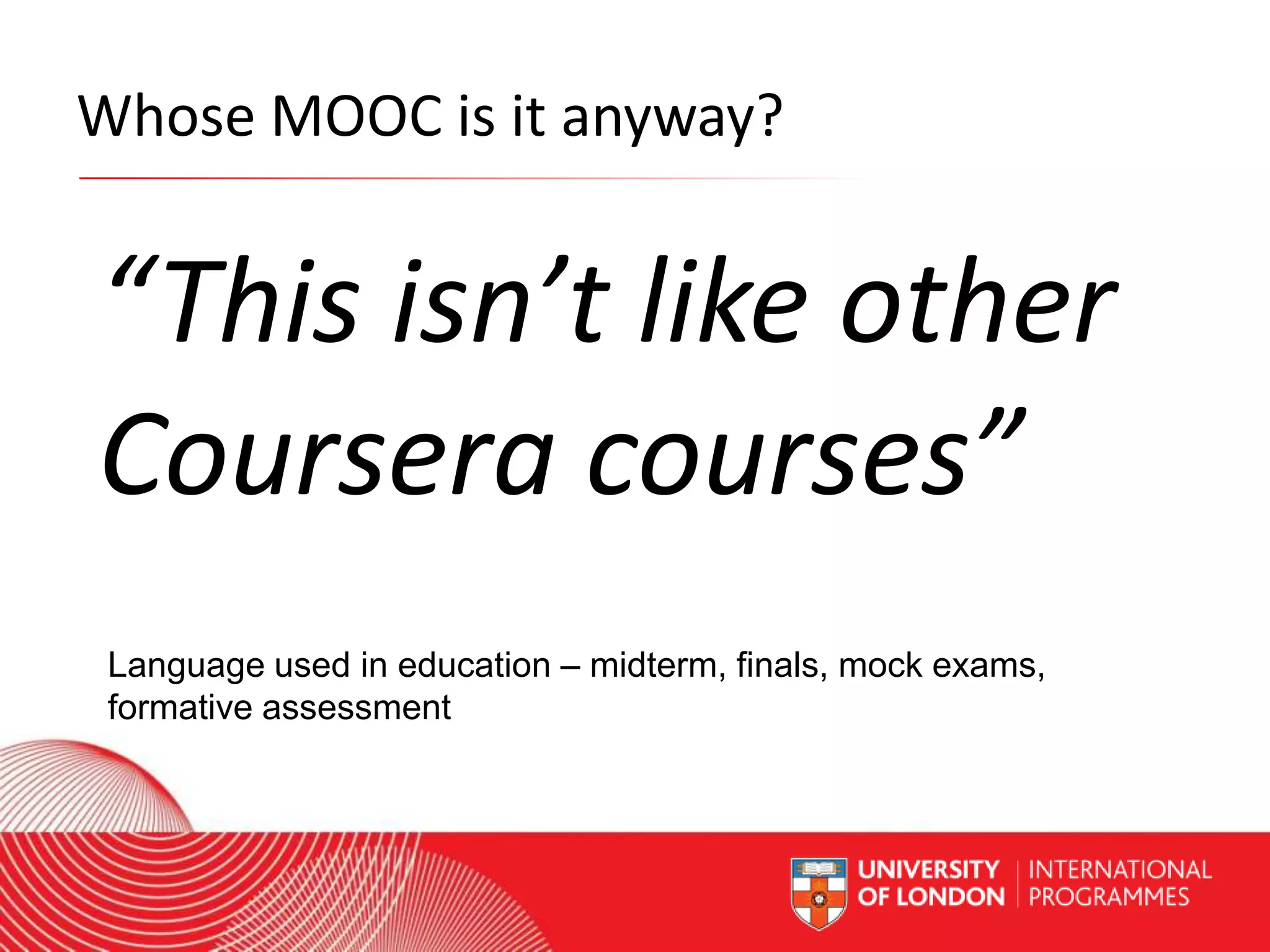 Whose MOOC is it anyway?

“This isn’t like other
Coursera courses”
Language used in education – midterm, finals, mock exams,
formative assessment
Worldwide Access | Opportunity | International Standards

 