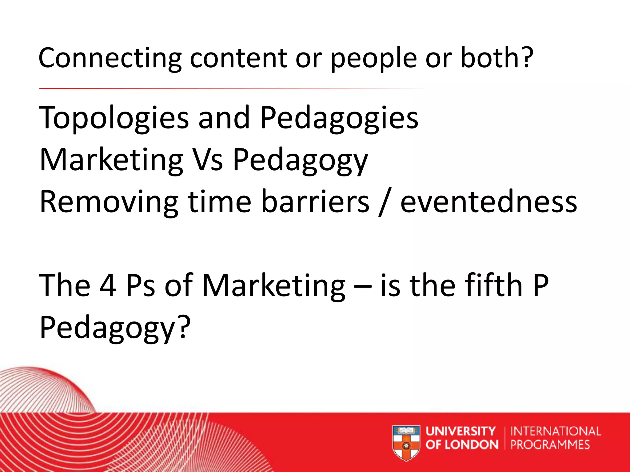 Connecting content or people or both?

Topologies and Pedagogies
Marketing Vs Pedagogy
Removing time barriers / eventedness
The 4 Ps of Marketing – is the fifth P
Pedagogy?
Worldwide Access | Opportunity | International Standards

 
