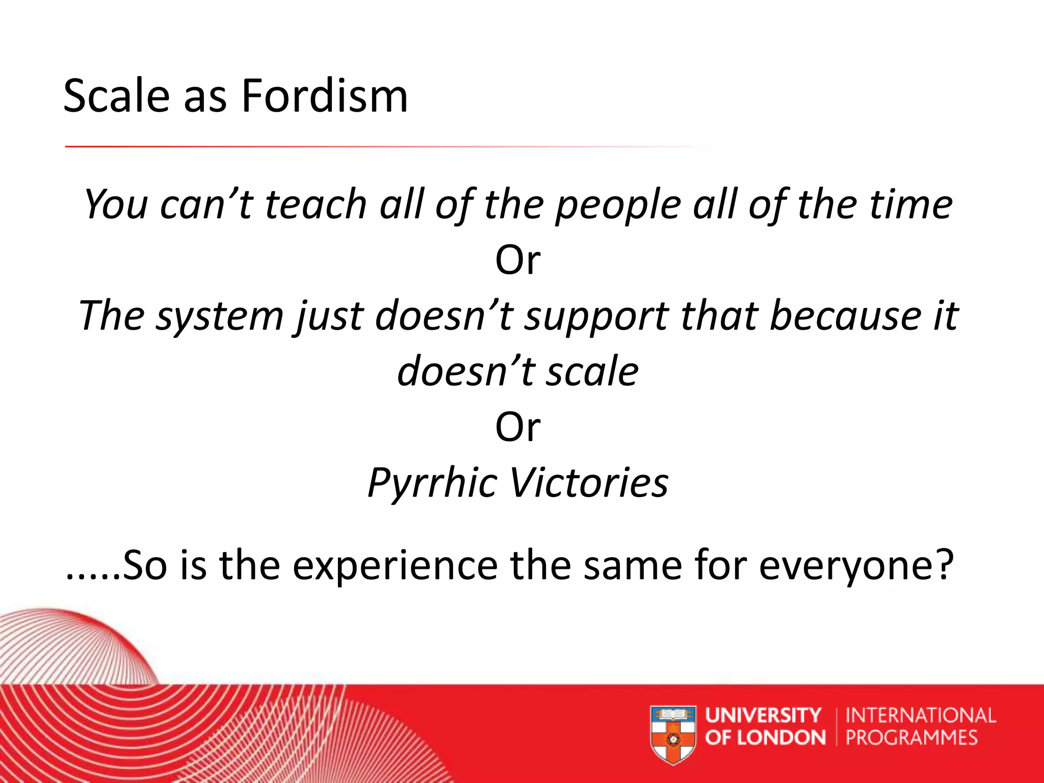 Scale as Fordism
You can’t teach all of the people all of the time
Or
The system just doesn’t support that because it
doesn’t scale
Or
Pyrrhic Victories
.....So is the experience the same for everyone?
Worldwide Access | Opportunity | International Standards

 