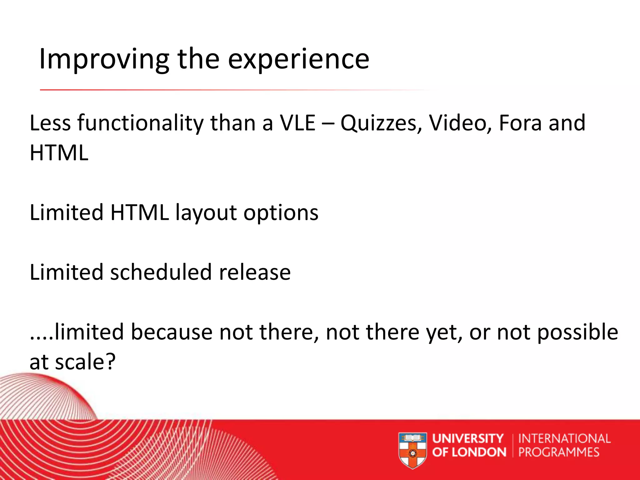 Improving the experience
Less functionality than a VLE – Quizzes, Video, Fora and
HTML
Limited HTML layout options
Limited scheduled release
....limited because not there, not there yet, or not possible
at scale?
Worldwide Access | Opportunity | International Standards

 