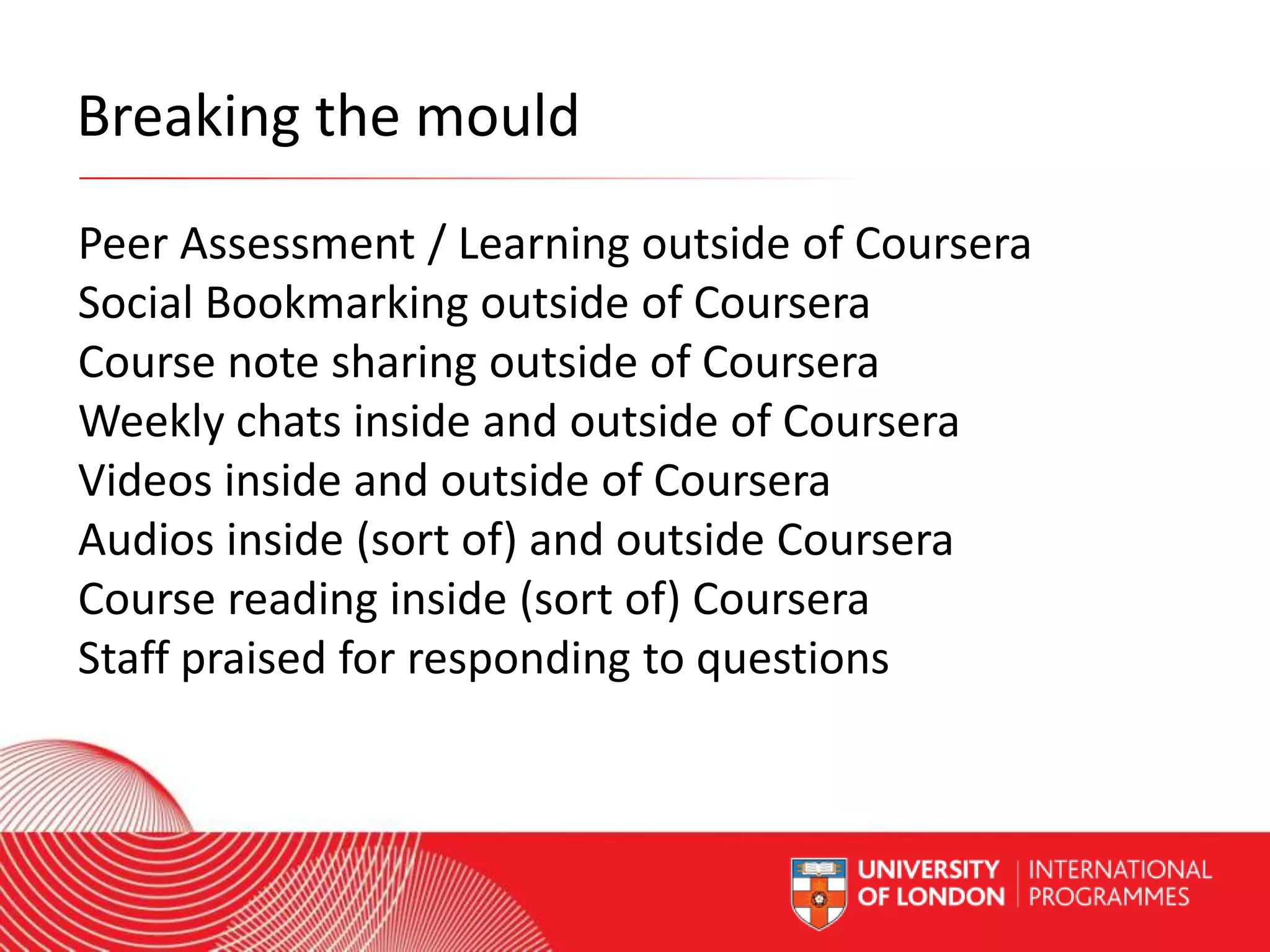 Breaking the mould
Peer Assessment / Learning outside of Coursera
Social Bookmarking outside of Coursera
Course note sharing outside of Coursera
Weekly chats inside and outside of Coursera
Videos inside and outside of Coursera
Audios inside (sort of) and outside Coursera
Course reading inside (sort of) Coursera
Staff praised for responding to questions
Worldwide Access | Opportunity | International Standards

 