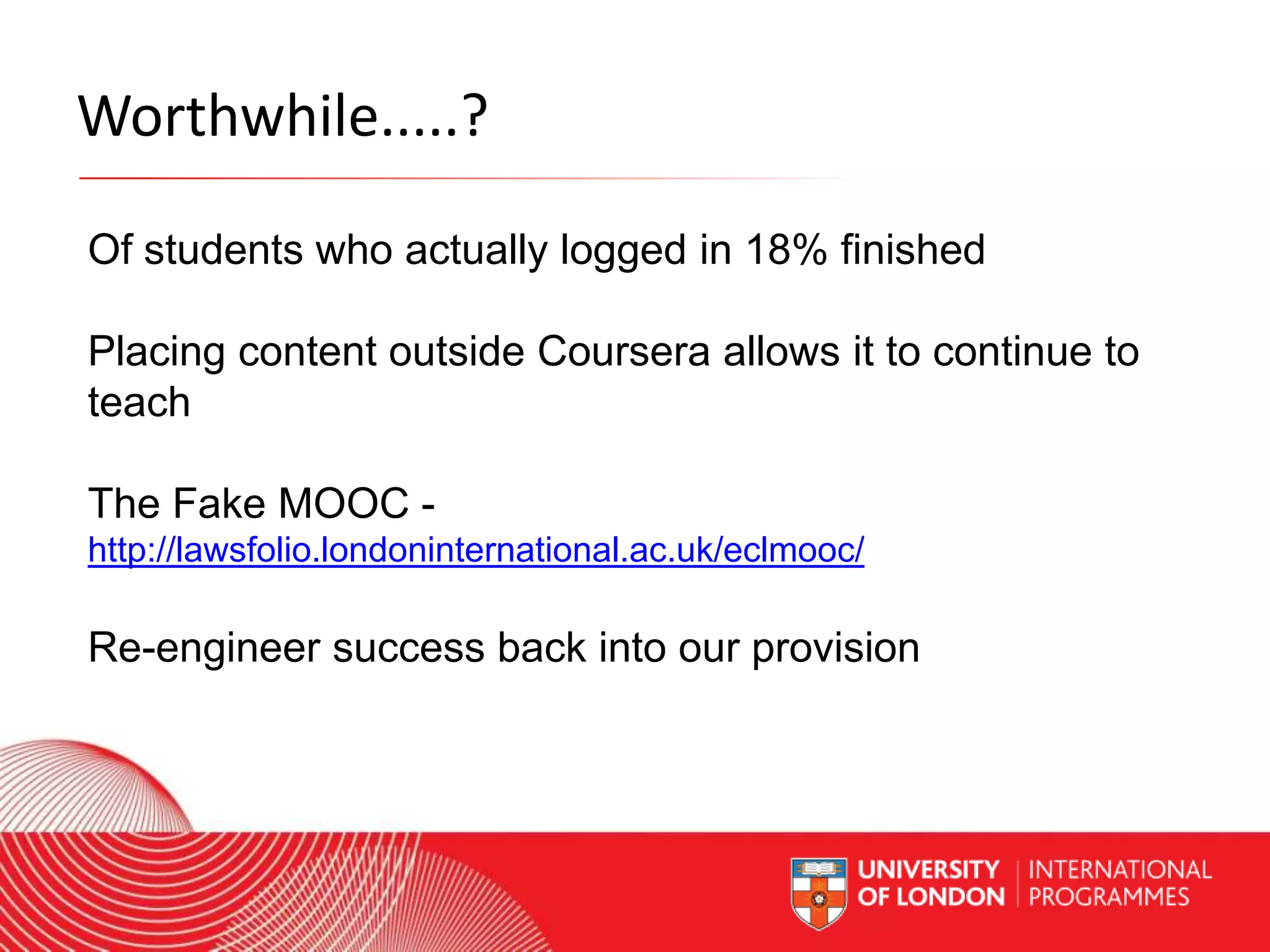 Worthwhile.....?
Of students who actually logged in 18% finished
Placing content outside Coursera allows it to continue to
teach
The Fake MOOC http://lawsfolio.londoninternational.ac.uk/eclmooc/

Re-engineer success back into our provision

Worldwide Access | Opportunity | International Standards

 