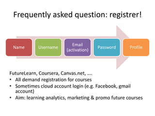 Frequently asked question: registrer!
FutureLearn, Coursera, Canvas.net, ….
• All demand registration for courses
• Sometimes cloud account login (e.g. Facebook, gmail
account)
• Aim: learning analytics, marketing & promo future courses
Name Username
Email
(activation)
Password Profile
 