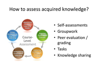 How to assess acquired knowledge?
• Self-assessments
• Groupwork
• Peer evaluation /
grading
• Tasks
• Knowledge sharing
 