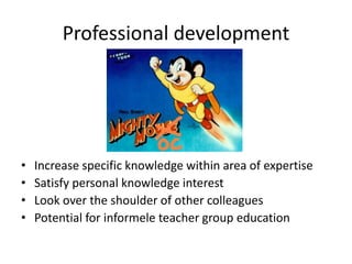 Professional development
• Increase specific knowledge within area of expertise
• Satisfy personal knowledge interest
• Look over the shoulder of other colleagues
• Potential for informele teacher group education
 