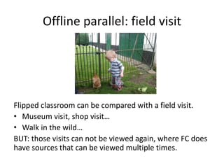 Offline parallel: field visit
Flipped classroom can be compared with a field visit.
• Museum visit, shop visit…
• Walk in the wild…
BUT: those visits can not be viewed again, where FC does
have sources that can be viewed multiple times.
 
