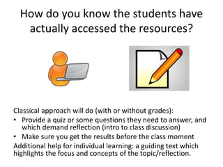How do you know the students have
actually accessed the resources?
Classical approach will do (with or without grades):
• Provide a quiz or some questions they need to answer, and
which demand reflection (intro to class discussion)
• Make sure you get the results before the class moment
Additional help for individual learning: a guiding text which
highlights the focus and concepts of the topic/reflection.
 