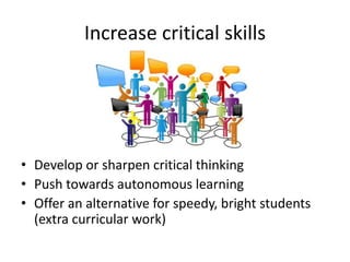Increase critical skills
• Develop or sharpen critical thinking
• Push towards autonomous learning
• Offer an alternative for speedy, bright students
(extra curricular work)
 