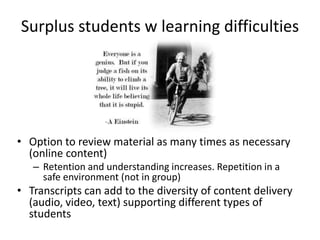 Surplus students w learning difficulties
• Option to review material as many times as necessary
(online content)
– Retention and understanding increases. Repetition in a
safe environment (not in group)
• Transcripts can add to the diversity of content delivery
(audio, video, text) supporting different types of
students
 