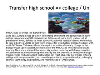 Transfer high school => college / Uni
MOOC used to bridge the digital divide
Jiang et al. (2014) looked at factors influencing enrollment and completion in a pre-
college preparatory MOOC. University of California at Irvine (UCI) students of all
preparation levels, defined by math Scholastic Aptitude Test (SAT) score, were invited
to take a Bio Prep MOOC to help them prepare for introductory biology. Students with
math SAT below 550 were offered the explicit incentive of an early change to the
biology major upon successful completion of the MOOC and two additional onsite
courses. Their study showed that university students entering with low preparation
outperformed students entering who already had the credentials to become biology
majors. These findings suggest that MOOCs can reach students, even those entering
college with less preparation, and have the potential to prepare them for challenging
science, technology, engineering, and mathematics (STEM) courses.
Jiang, S., Williams, A. E., Warschauer, M., He, W., & O'Dowd, D. K. (2014). Influence of incentives on performance in a pre-college
biology MOOC. The International Review of Research in Open and Distance Learning, 15(5). Paper kan je hier lezen.
 