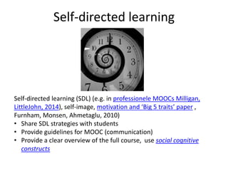 Self-directed learning
Self-directed learning (SDL) (e.g. in professionele MOOCs Milligan,
LittleJohn, 2014), self-image, motivation and ‘Big 5 traits’ paper ,
Furnham, Monsen, Ahmetaglu, 2010)
• Share SDL strategies with students
• Provide guidelines for MOOC (communication)
• Provide a clear overview of the full course, use social cognitive
constructs
 