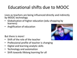 Educational shifts due to MOOC
Lives as teachers are being influenced directly and indirectly
by MOOC technology
• Globalisation of higher education (edu-shopping by
learners)
• Anglification of education
But there is more!
• Shift of the role of the teacher
• Professional profile of teacher is changing
• Digital and learning analytic skills
• Technology and automation
• Shift towards lifelong learning for all
 