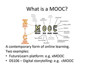 What is a MOOC?
A contemporary form of online learning.
Two examples:
• FutureLearn platform: e.g. xMOOC
• DS106 – Digital storytelling: e.g. cMOOC
 