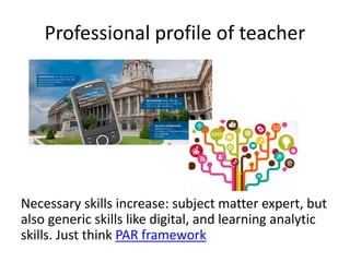 Professional profile of teacher
Necessary skills increase: subject matter expert, but
also generic skills like digital, and learning analytic
skills. Just think PAR framework
 
