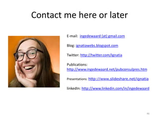 Contact me here or later
46
E-mail: ingedewaard (at) gmail.com
Blog: ignatiawebs.blogspot.com
Twitter: http://twitter.com/Ignatia
Publications:
http://www.ingedewaard.net/pubconsulpres.htm
Presentations: http://www.slideshare.net/ignatia
linkedIn: http://www.linkedin.com/in/ingedewaard
 