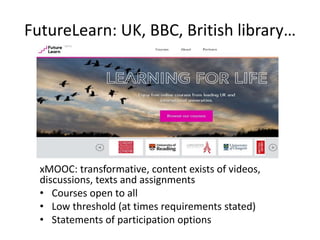 FutureLearn: UK, BBC, British library…
xMOOC: transformative, content exists of videos,
discussions, texts and assignments
• Courses open to all
• Low threshold (at times requirements stated)
• Statements of participation options
 