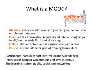 What is a MOOC?
• Massive: everyone who wants to join can join, no limits on
enrolment numbers
• Open: all the information (content and interactions) is open
to all / on the Web  closed eLearning
• Online: all the content and discussions happen online
• Course: a stand-alone or part of training/curriculum
Participants learn in cohort (central location/deadlines)
Interactions happen synchronous and asynchronous
The learning is often public, social and networked.
 