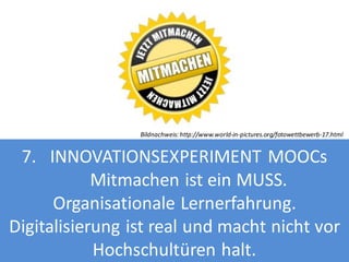 Bildnachweis: http://www.world-in-pictures.org/fotowettbewerb-17.html

7. INNOVATIONSEXPERIMENT MOOCs
Mitmachen ist ein MUSS.
Organisationale Lernerfahrung.
Digitalisierung ist real und macht nicht vor
Hochschultüren halt.

 