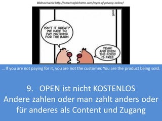 Bildnachweis: http://ameenafalchetto.com/myth-of-privacy-online/

… If you are not paying for it, you are not the customer. You are the product being sold.

9. OPEN ist nicht KOSTENLOS
Andere zahlen oder man zahlt anders oder
für anderes als Content und Zugang

 