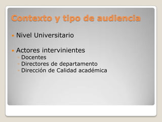 Contexto y tipo de audiencia
 Nivel Universitario
 Actores intervinientes
◦ Docentes
◦ Directores de departamento
◦ Dirección de Calidad académica
 