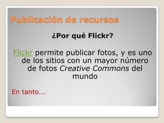 Publicación de recursos
¿Por qué Flickr?
Flickr permite publicar fotos, y es uno
de los sitios con un mayor número
de fotos Creative Commons del
mundo
En tanto….
 