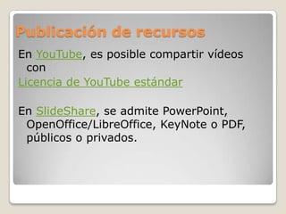 Publicación de recursos
En YouTube, es posible compartir vídeos
con
Licencia de YouTube estándar
En SlideShare, se admite PowerPoint,
OpenOffice/LibreOffice, KeyNote o PDF,
públicos o privados.
 