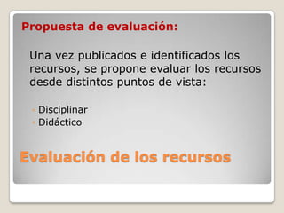 Evaluación de los recursos
Propuesta de evaluación:
Una vez publicados e identificados los
recursos, se propone evaluar los recursos
desde distintos puntos de vista:
◦ Disciplinar
◦ Didáctico
 