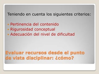 Evaluar recursos desde el punto
de vista disciplinar: ¿cómo?
Teniendo en cuenta los siguientes criterios:
 Pertinencia del contenido
 Rigurosidad conceptual
 Adecuación del nivel de dificultad
 