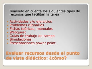 Evaluar recursos desde el punto
de vista didáctico: ¿cómo?
Teniendo en cuenta los siguientes tipos de
recursos que facilitan la tarea:
 Actividades y/o ejercicios
 Problemas rutinarios
 Fichas teóricas, manuales
 Webquest
 Guías de trabajo de campo
 Simulaciones
 Presentaciones power point
 