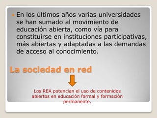 La sociedad en red
 En los últimos años varias universidades
se han sumado al movimiento de
educación abierta, como vía para
constituirse en instituciones participativas,
más abiertas y adaptadas a las demandas
de acceso al conocimiento.
Los REA potencian el uso de contenidos
abiertos en educación formal y formación
permanente.
 