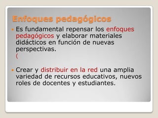 Enfoques pedagógicos
 Es fundamental repensar los enfoques
pedagógicos y elaborar materiales
didácticos en función de nuevas
perspectivas.
(
 Crear y distribuir en la red una amplia
variedad de recursos educativos, nuevos
roles de docentes y estudiantes.
 