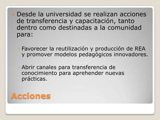 Acciones
 Desde la universidad se realizan acciones
de transferencia y capacitación, tanto
dentro como destinadas a la comunidad
para:
◦ Favorecer la reutilización y producción de REA
y promover modelos pedagógicos innovadores.
◦ Abrir canales para transferencia de
conocimiento para aprehender nuevas
prácticas.
 