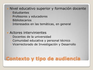 Contexto y tipo de audiencia
 Nivel educativo superior y formación docente
◦ Estudiantes
◦ Profesores y educadores
◦ Bibliotecarios
◦ Interesados en las temáticas, en general
 Actores intervinientes
◦ Docentes de la universidad
◦ Comunidad educativa y personal técnico
◦ Vicerrectorado de Investigación y Desarrollo
 