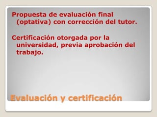 Evaluación y certificación
Propuesta de evaluación final
(optativa) con corrección del tutor.
Certificación otorgada por la
universidad, previa aprobación del
trabajo.
 