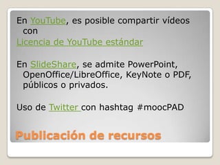 Publicación de recursos
En YouTube, es posible compartir vídeos
con
Licencia de YouTube estándar
En SlideShare, se admite PowerPoint,
OpenOffice/LibreOffice, KeyNote o PDF,
públicos o privados.
Uso de Twitter con hashtag #moocPAD
 