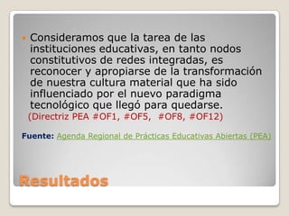 Resultados
 Consideramos que la tarea de las
instituciones educativas, en tanto nodos
constitutivos de redes integradas, es
reconocer y apropiarse de la transformación
de nuestra cultura material que ha sido
influenciado por el nuevo paradigma
tecnológico que llegó para quedarse.
(Directriz PEA #OF1, #OF5, #OF8, #OF12)
Fuente: Agenda Regional de Prácticas Educativas Abiertas (PEA)
 