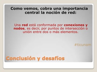 Conclusión y desafíos
Como vemos, cobra una importancia
central la noción de red:
Una red está conformada por conexiones y
nodos, es decir, por puntos de intersección o
unión entre dos o más elementos.
#ticunam
 