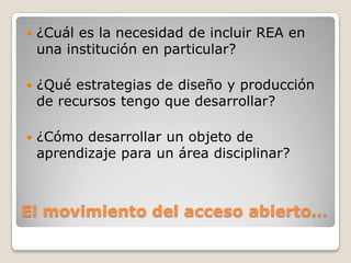 El movimiento del acceso abierto…
 ¿Cuál es la necesidad de incluir REA en
una institución en particular?
 ¿Qué estrategias de diseño y producción
de recursos tengo que desarrollar?
 ¿Cómo desarrollar un objeto de
aprendizaje para un área disciplinar?
 