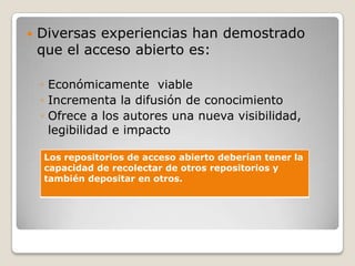  Diversas experiencias han demostrado
que el acceso abierto es:
◦ Económicamente viable
◦ Incrementa la difusión de conocimiento
◦ Ofrece a los autores una nueva visibilidad,
legibilidad e impacto
Los repositorios de acceso abierto deberían tener la
capacidad de recolectar de otros repositorios y
también depositar en otros.
 