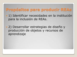 Propósitos para producir REAs
 1) Identificar necesidades en la institución
para la inclusión de REAs.
 2) Desarrollar estrategias de diseño y
producción de objetos y recursos de
aprendizaje
 