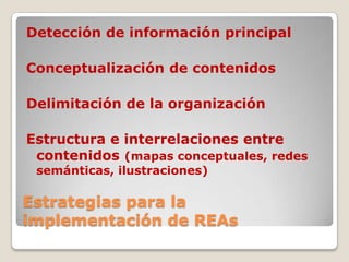 Estrategias para la
implementación de REAs
Detección de información principal
Conceptualización de contenidos
Delimitación de la organización
Estructura e interrelaciones entre
contenidos (mapas conceptuales, redes
semánticas, ilustraciones)
 