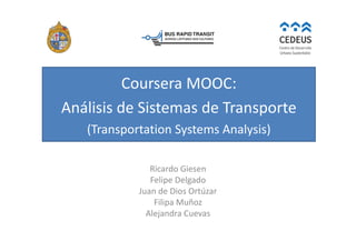 Coursera MOOC:
Análisis de Sistemas de Transporte
(Transportation Systems Analysis)
Ricardo Giesen
Felipe Delgado
Juan de Dios Ortúzar
Filipa Muñoz
Alejandra Cuevas
 