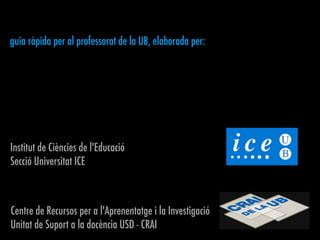 Institut de Ciències de l'Educació
Secció Universitat ICE
Centre de Recursos per a l'Aprenentatge i la Investigació
Unitat de Suport a la docència USD - CRAI
guia ràpida per al professorat de la UB, elaborada per:
 