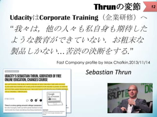 Thrunの変節
UdacityはCorporate Training（企業研修）へ

“我々は，他の人々も私自身も期待した

ような教育ができていない．お粗末な
製品しかない…苦渋の決断をする.”
Fast Company profile b...