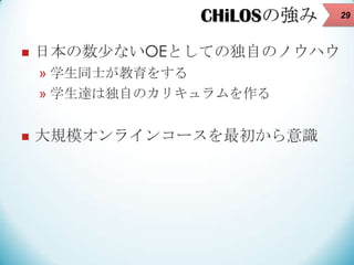 CHiLOSの強み


日本の数少ないOEとしての独自のノウハウ
» 学生同士が教育をする
» 学生達は独自のカリキュラムを作る



大規模オンラインコースを最初から意識

29

 