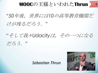 MOOCの王様といわれたThrun
“50年後，世界には10の高等教育機関だ

けが残るだろう．”
“そして我々Udacityは，その一つになる

だろう．”

Sebastian Thrun

6

 